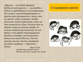 О названии книги «Кролик — по одной древней буддистской притче — сам Будда в одной из предыдущих его инкарнаций. Он символ самопожертвования: в притче рассказывается о том, что он принёс себя в жертву, чтобы утолить голод странника, и был за это вознесён на Луну. В книге нет ни одного слова по этому поводу, её нельзя назвать религиозной, но всё равно в ней царит мироощущение предков, которое запечатлелось веками на земле Японии. На всю земную жизнь стоит смотреть взглядом мудреца — Кролика с Луны». Маки Секия, инициатор издания книги  «Взгляд кролика» на русском языке 