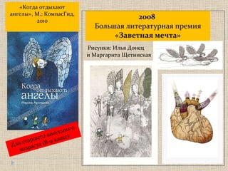 2008  Большая литературная премия  «Заветная мечта» «Когда отдыхают ангелы», М.: КомпасГид, 2010 Для старшего школьного возраста  ( 8-9 класс) Рисунки:  Илья Донец и Маргарита Щетинская 