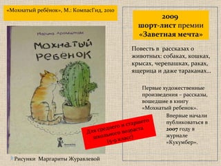 2009   шорт-лист  премии  «Заветная мечта» «Мохнатый ребёнок», М.: КомпасГид, 2010 Для среднего и старшего школьного возраста   ( 5-9 класс) Рисунки  Маргариты Журавлевой Повесть в  рассказах о животных: собаках, кошках, крысах, черепашках, раках, ящерица и даже тараканах… Первые художественные произведения – рассказы, вошедшие в книгу «Мохнатый ребенок».  Впервые начали  публиковаться в  2007  году в журнале «Кукумбер». 