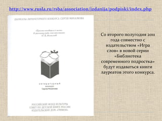 C о второго полугодия 2011 года совместно с издательством «Игра слов» в новой серии «Библиотека современного подростка» будут издаваться книги лауреатов этого конкурса.  http://www.rusla.ru/rsba/association/izdanija/podpiski/index.php 