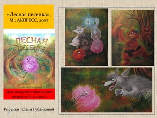 « Лесная песенка » , М.: АКПРЕСС, 2007 Рисунки  Юлии Губанковой Для младшего школьного возраста  (1 - 2  класс) 