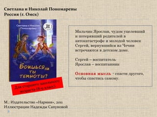 Светлана и Николай Пономаревы Россия (г. Омск) М.: Издательство «Нарния», 2011 Иллюстрации Надежды Сапуновой . Для старшего школьного возраста  ( 8-9 класс) Мальчик Ярослав, чудом уцелевший и потерявший родителей в автокатастрофе и молодой человек Сергей, вернувшийся из Чечни встречаются в детском доме. Сергей – воспитатель Ярослав – воспитанник Основная мысль   - спасти другого, чтобы спастись самому. 