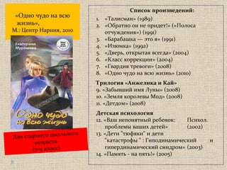 «Одно чудо на всю жизнь»,   М.: Центр Нарния, 2010 Для старшего школьного возраста ( 7-9 класс) Список произведений: «Талисман» (1989) «Обратно он не придет!» («Полоса отчуждения») (1991) «Барабашка — это я» (1991) «Изюмка» (1992) «Дверь, открытая всегда» (2004) «Класс коррекции» (2004) «Гвардия тревоги» (2008) «Одно чудо на всю жизнь» (2010) Трилогия «Анжелика и Кай» 9. «Забывший имя Луны» (2008) 10. «Земля королевы Мод» (2008) 11. «Детдом» (2008) Детская психология 12. «Ваш непонятный ребенок:  Психол. проблемы ваших детей»  (2002) 13. «Дети "тюфяки" и дети  "катастрофы " : Гиподинамический  и гипердинамический синдром»  (2003) 14. «Память - на пять!» (2005) 