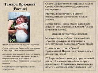 Тамара Крюкова ( Россия) Окончила факультет иностранных языков Северо-Осетинского государственного университета.  Работала переводчиком в Египте, преподавателем английского языка в Москве. Первая книга «Тайна людей с двойными лицами» была написана в Южном Йемене (Ближний Восток). Лауреат литературных премий:  Международного общественного фонда «Русская культура» за возрождение литературы для подростков России (2005).  Издательского совета Русской Православной Церкви  на лучшую книгу о подростках (2006).  IV Всероссийского конкурса произведений для детей и юношества «Алые паруса», проводимого Федеральным агентством по печати и массовым коммуникациям (2007).  Член Союза писателей России с 1997 года.     С 2009 года - член Высшего Литературного  Совета при Союзе писателей России.   Автор книг для малышей, повестей-сказок для детей младшего школьного возраста, сборников стихов, фантастики и приключений для подростков, молодежных романов.  Общий тираж книг превысил 1.5 млн. экземпляров. 