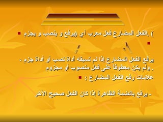 الفعل المضارع فعل معرب أي  ( يرفع و ينصب و يجزم ) . يرفع الفعل المضارع إذا لم تسبقه أداة نصب أو أداة جزم ، ولم يكن معطوفاً على فعل منصوب أو مجزوم   . علامات رفع الفعل المضارع   : -  يرفع بالضمة الظاهرة إذا كان الفعل صحيح الآخر   ثالثاً : إعراب الفعل المضارع  1 - رفع الفعل المضارع : 