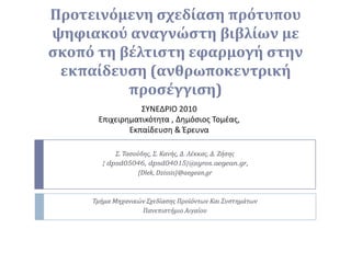 Προτεινόμενη σχεδίαση πρότυπου ψηφιακού αναγνώστη βιβλίων με σκοπό τη βέλτιστη εφαρμογή στην εκπαίδευση (ανθρωποκεντρική προσέγγιση) ΣΥΝΕΔΡΙΟ 2010 Επιχειρηματικότητα , Δημόσιος Τομέας, Εκπαίδευση & Έρευνα Σ. Τασούδης, Σ. Κανής, Δ. Λέκκας, Δ. Ζήσης { dpsd05046, dpsd04015}@syros.aegean.gr, {Dlek, Dzissis}@aegean.gr Τμήμα Μηχανικών Σχεδίασης Προϊόντων Και Συστημάτων Πανεπιστήμιο Αιγαίου 
