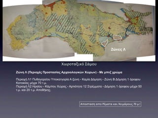 Ζώνες Λ


                              Χωροταξικό Σάμου

Ζώνη Λ (Περιοχές Προστασίας Αρχαιολογικών Χώρων) - Με µπεζ χρώµα

Περιοχή Λ1 Πυθαγορείου Υποκατγορία Α ζώνη - Καµία Δόµηση - Ζώνη Β Δόµηση 1 όροφου
Κατοικίας µέχρι 70 τ.µ.
Περιοχή Λ2 Ηραίου - Κάµπου Χώρας - Αρτιότητα 12 Στρέµµατα - Δόµηση 1 όροφου µέχρι 50
τ.µ. και 20 τ.µ. Αποθήκης.



                                           Αποσταση απο Ρέματα και Χειμάρους 70 μ.!
 