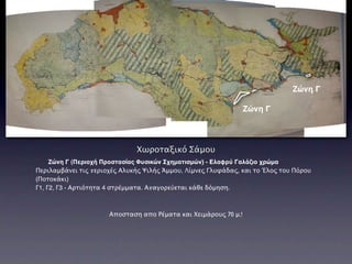 Ζώνη Γ

                                                                 Ζώνη Γ



                              Χωροταξικό Σάμου
     Ζώνη Γ (Περιοχή Προστασίας Φυσικών Σχηματισμών) - Ελαφρύ Γαλάζιο χρώμα
Περιλαμβάνει τις περιοχές Αλυκής Ψιλής Άμμου, Λίμνες Γλυφάδας, και το Έλος του Πόρου
(Ποτοκάκι)
Γ1, Γ2, Γ3 - Αρτιότητα 4 στρέμματα. Απαγορεύεται κάθε δόμηση.



                      Αποσταση απο Ρέματα και Χειμάρους 70 μ.!
 