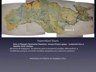 Ζώνες Δ



                               Χωροταξικό Σάμου
   Ζώνη Δ (Περιοχές Προστασίας Παραλιών) - Ανοιχτό Κιτρινο χρώμα - ουσιαστικά όλες οι
   παραλίες εκτός οικισμών
Αρτιότητα 8 στρέμματα - Επιτρέπεται μόνο η κατασκευή γηπέδων αθλοπαιδιών, η
τοποθέτηση μονίμων η κινητών σκιαδίων (ομπρέλες) και η φύτευση πρασίνου.



                       Αποσταση απο Ρέματα και Χειμάρους 70 μ.!
 