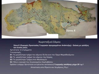 Ζώνες Ε



                               Χωροταξικό Σάμου
    Ζώνη Ε (Περιοχές Προστασίας Γεωργικών προγραμμάτων Ανάπτυξης) - Σκίαση με γαλάζιες
    και λευκές ρίγες
Αρτιότητα 12 στρέμματα
Υποπεριοχές:
E1: Το μεγαλύτερο τμήμα του κάμπου δίπλα απο τον Όρμο Μαραθοκάμπου
Ε2: To μεγαλύτερο τμήμα του κάμπου της Χώρας
Ε3: Το μεγαλύτερο Τμήμα στον Μεσόκαμπο
Ε4: Όλη η περιοχή του Λεπροκομείου Καρλοβάσου
Εφόσον υπάρχει Αρτιότητα επιτρέπεται κατασκευή Γεωργικής αποθήκης μέχρι 20 τ.μ.!!
                      Αποσταση απο Ρέματα και Χειμάρους 70 μ.!
 
