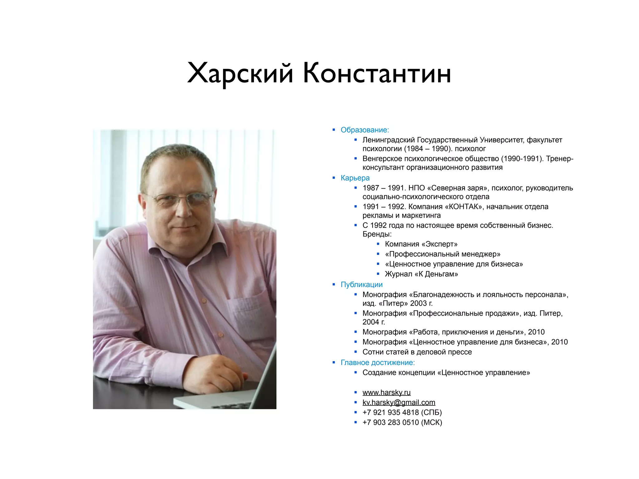 Харский Константин
         § Образование:
               § Ленинградский Государственный Университет, факультет
                  психологии (1984 – 1990). психолог
               § Венгерское психологическое общество (1990-1991). Тренер-
                  консультант организационного развития
         § Карьера
               § 1987 – 1991. НПО «Северная заря», психолог, руководитель
                  социально-психологического отдела
               § 1991 – 1992. Компания «КОНТАК», начальник отдела
                  рекламы и маркетинга
               § С 1992 года по настоящее время собственный бизнес.
                  Бренды:
                      § Компания «Эксперт»
                      § «Профессиональный менеджер»
                      § «Ценностное управление для бизнеса»
                      § Журнал «К Деньгам»
         § Публикации
               § Монография «Благонадежность и лояльность персонала»,
                  изд. «Питер» 2003 г.
               § Монография «Профессиональные продажи», изд. Питер,
                  2004 г.
               § Монография «Работа, приключения и деньги», 2010
               § Монография «Ценностное управление для бизнеса», 2010
               § Сотни статей в деловой прессе
         § Главное достижение:
               § Создание концепции «Ценностное управление»

              §   www.harsky.ru
              §   kv.harsky@gmail.com
              §   +7 921 935 4818 (СПБ)
              §   +7 903 283 0510 (МСК)
 