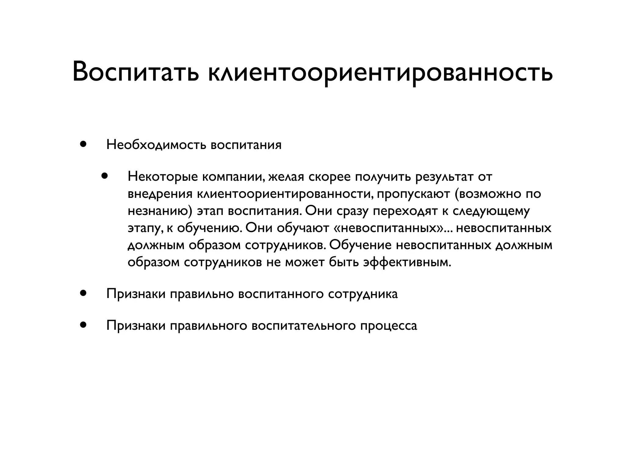 Воспитать клиентоориентированность

•   Необходимость воспитания

    •   Некоторые компании, желая скорее получить результат от
        внедрения клиентоориентированности, пропускают (возможно по
        незнанию) этап воспитания. Они сразу переходят к следующему
        этапу, к обучению. Они обучают «невоспитанных»... невоспитанных
        должным образом сотрудников. Обучение невоспитанных должным
        образом сотрудников не может быть эффективным.

•   Признаки правильно воспитанного сотрудника

•   Признаки правильного воспитательного процесса
 