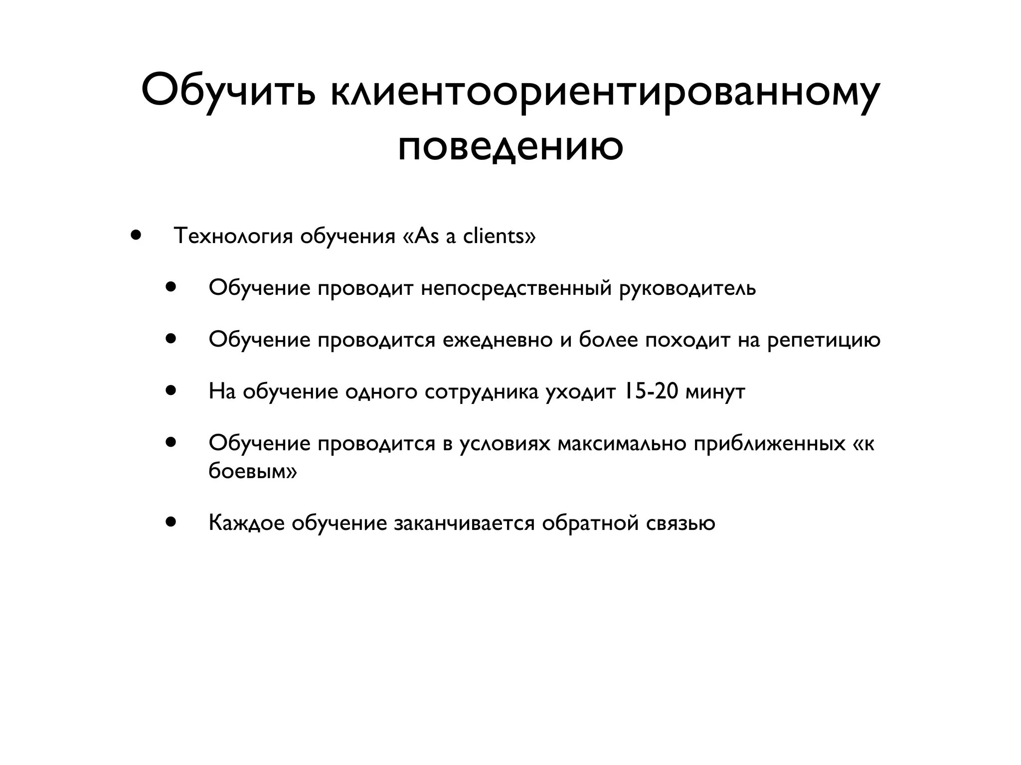 Обучить клиентоориентированному
           поведению
•   Технология обучения «As a clients»

    •   Обучение проводит непосредственный руководитель

    •   Обучение проводится ежедневно и более походит на репетицию

    •   На обучение одного сотрудника уходит 15-20 минут

    •   Обучение проводится в условиях максимально приближенных «к
        боевым»

    •   Каждое обучение заканчивается обратной связью
 