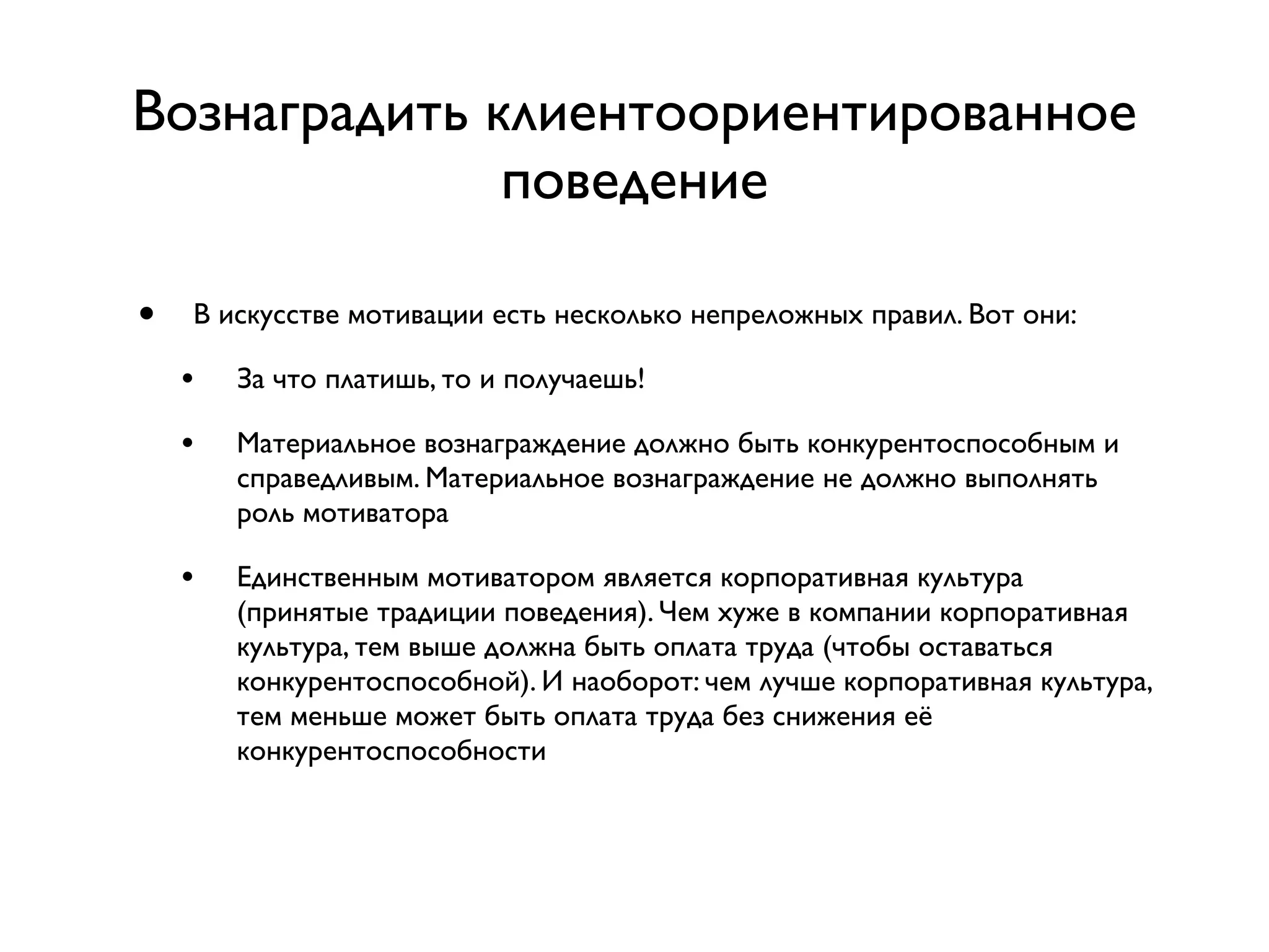Вознаградить клиентоориентированное
              поведение

•   В искусстве мотивации есть несколько непреложных правил. Вот они:

    •   За что платишь, то и получаешь!

    •   Материальное вознаграждение должно быть конкурентоспособным и
        справедливым. Материальное вознаграждение не должно выполнять
        роль мотиватора

    •   Единственным мотиватором является корпоративная культура
        (принятые традиции поведения). Чем хуже в компании корпоративная
        культура, тем выше должна быть оплата труда (чтобы оставаться
        конкурентоспособной). И наоборот: чем лучше корпоративная культура,
        тем меньше может быть оплата труда без снижения её
        конкурентоспособности
 