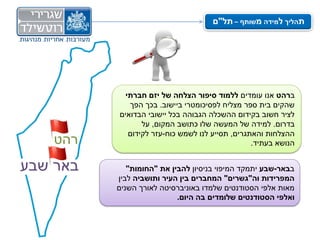 ‫תהליך למידה משותף – תל"ם‬




            ‫ברהט אנו עומדים ללמוד סיפור הצלחה של יזם חברתי‬
             ‫שהקים בית ספר מצליח לפסיכומטרי ביישוב. בכך הפך‬
          ‫לציר חשוב בקידום ההשכלה הגבוהה בכל יישובי הבדואים‬
                 ‫בדרום. למידה של המעשה שלו כתושב המקום, על‬
             ‫ההצלחות והאתגרים, תסייע לנו לשמש כוח-עזר לקידום‬
    ‫רהט‬                                          ‫הנושא בעתיד.‬


‫באר שבע‬      ‫בבאר-שבע יתמקד המיפוי בניסיון להבין את "החומות"‬
          ‫המפרידות וה"גשרים" המחברים בין העיר ותושביה לבין‬
          ‫מאות אלפי הסטודנטים שלמדו באוניברסיטה לאורך השנים‬
                           ‫ואלפי הסטודנטים שלומדים בה היום.‬
 