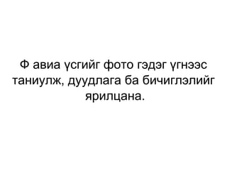 Ф авиа үсгийг фото гэдэг үгнээс таниулж, дуудлага ба бичиглэлийг  ярилцана. 