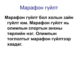 Марафон гүйлт Марафон гүйлт бол холын зайн гүйлт юм. Марафон гүйлт нь олимпын спортын анхны төрлийн нэг. Олимпын тоглолтыг марафон гүйлтээр хаадаг.  