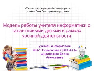 Модель работы учителя информатики с талантливыми детьми в рамках урочной деятельности учитель информатики МОУ Поляковская СОШ «ОЦ» Шидловская Елена Алексеевна «Талант – это зерно, чтобы оно проросло,  должны быть благоприятные условия»  