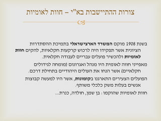 ‫צורות ההתיישבות בא"י – חוות לאומיות‬
                      ‫‪‬‬

       ‫בשנת 8091 מוקם המשרד הארצישראלי בתמיכת ההסתדרות‬
‫הציונית אשר תפקידו היה לרכוש קרקעות חקלאיות, להקים חוות‬
             ‫לאומיות ולהכשיר פועלים עבריים לעבודה חקלאית.‬
         ‫מאפייני חווה לאומית היו מנהל ואגרונום (מומחה לגידולים‬
      ‫חקלאיים) אשר הנחו את העולים היהודיים בתחילת דרכם.‬
     ‫הפועלים הצעירים התארגנו בקומונות, אשר היו למעשה קבוצות‬
                             ‫אנשים בעלות משק כלכלי משותף.‬
                   ‫חוות לאומיות שהוקמו: בן שמן, חולדה, כנרת...‬
 