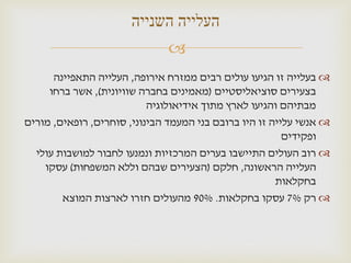 ‫העלייה השנייה‬
                               ‫‪‬‬
      ‫‪ ‬בעלייה זו הגיעו עולים רבים ממזרח אירופה, העלייה התאפיינה‬
     ‫בצעירים סוציאליסטיים (מאמינים בחברה שוויונית), אשר ברחו‬
                           ‫מבתיהם והגיעו לארץ מתוך אידיאולוגיה‬
‫‪ ‬אנשי עלייה זו היו ברובם בני המעמד הבינוני, סוחרים, רופאים, מורים‬
                                                         ‫ופקידים‬
  ‫‪ ‬רוב העולים התיישבו בערים המרכזיות ונמנעו לחבור למושבות עולי‬
    ‫העלייה הראשונה, חלקם (הצעירים שבהם וללא המשפחות) עסקו‬
                                                       ‫בחקלאות‬
        ‫‪ ‬רק %7 עסקו בחקלאות. %09 מהעולים חזרו לארצות המוצא‬
 