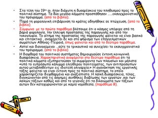 Στα τέλη του 19 ου  αι. ήταν διάχυτη η δυσαρέσκεια του πληθυσμού προς το πολιτικό   σύστημα. Τα δύο μεγάλα κόμματα προσπάθησαν ……εκσυγχρονιστικό του πρόγραμμα.  (από   το βιβλίο). Παρά τη φορολογική επιβάρυνση το κράτος οδηγήθηκε σε πτώχευση.  (από το βιβλίο) Σύμφωνα  με το πρώτο παράθεμα  βλέπουμε ότι ο κόσμος υπέφερε από τη βαριά φορολογία, την έλλειψη προστασίας της παραγωγής και από την τοκογλυφία. Το αίτημα της προστασίας της παραγωγής φαίνεται να είναι βασικό και επιτακτικό , αναφέρεται δε και στο ψήφισμα των επαγγελματικών σωματείων Αθήνας-Πειραιά,  όπως φαίνεται και από το   δεύτερο παράθεμα . Αστοί και διανοούμενοι …ούτε το τρικουπικό να συνεχίσει το εκσυγχρονιστικό του πρόγραμμα.  (από το βιβλίο) Η διαφθορά του πολιτικού συστήματος δημιουργούσε έντονη κοινωνική δυσαρέσκεια.  Χαρακτηριστικά αναφέρεται στο δεύτερο παράθεμα  ότι τα πολιτικά κόμματα εξυπηρετούσαν τα συμφέροντα των πλουσίων και μάλιστα «υπό το ευπρόσωπο κάλυμμα ελεύθερου πολιτεύματος, των αντιπροσώπων αυτού μεταβληθέντων εις ιδιοτελή ολιγαρχία.» Η αγανάκτηση της εργατικής τάξης φαίνεται να είναι έντονη προς το πολιτικό σύστημα, το οποίο χαρακτηρίζεται διεφθαρμένο και αναξιόπιστο. Η λαϊκή δυσαρέσκεια, τέλος, διογκώνονταν από τις άσχημες συνθήκες διαβίωσης των εργατών ,και των λαϊκών τάξεων καθώς και από το γεγονός ότι τα δικαιώματα των τάξεων αυτών δεν κατοχυρώνονταν με καμία νομοθεσία.  (παράθεμα Β). 