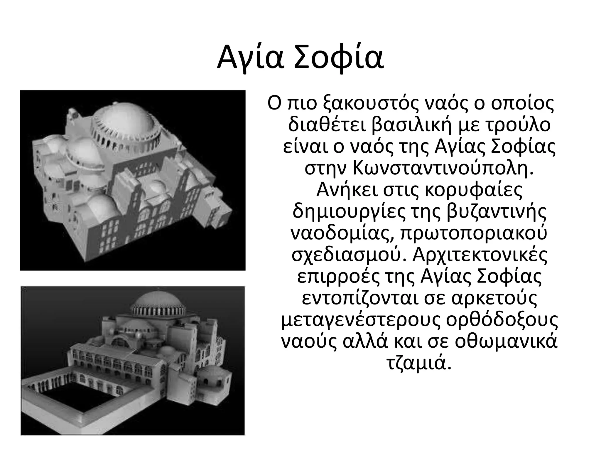 Αγία Σοφία Ο πιο ξακουστός ναός ο οποίος διαθέτει βασιλική με τρούλο είναι ο ναός της Αγίας Σοφίας στην Κωνσταντινούπολη. Ανήκει στις κορυφαίες δημιουργίες της βυζαντινής ναοδομίας, πρωτοποριακού σχεδιασμού. Αρχιτεκτονικές επιρροές της Αγίας Σοφίας εντοπίζονται σε αρκετούς μεταγενέστερους ορθόδοξους ναούς αλλά και σε οθωμανικά τζαμιά.