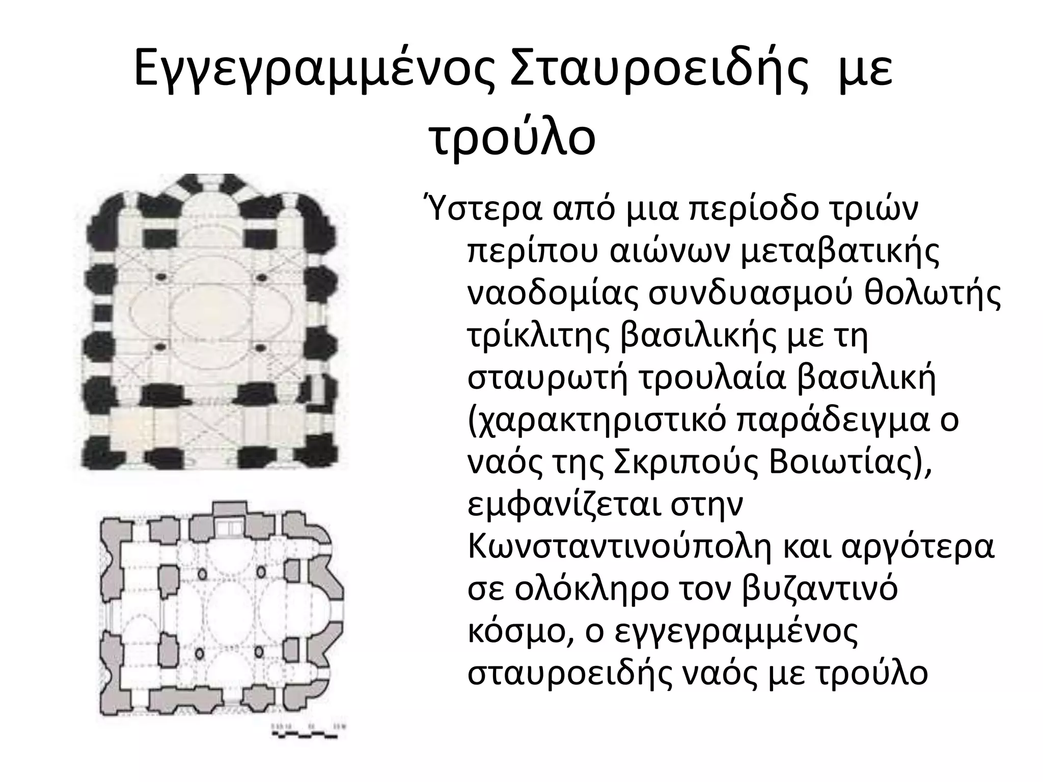Εγγεγραμμένος Σταυροειδής  με τρούλοΎστερα από μια περίοδο τριών περίπου αιώνων μεταβατικής ναοδομίας συνδυασμού θολωτής τρίκλιτης βασιλικής με τη σταυρωτή τρουλαία βασιλική (χαρακτηριστικό παράδειγμα ο ναός της Σκριπούς Βοιωτίας), εμφανίζεται στην Κωνσταντινούπολη και αργότερα σε ολόκληρο τον βυζαντινό κόσμο, ο εγγεγραμμένος σταυροειδής ναός με τρούλο