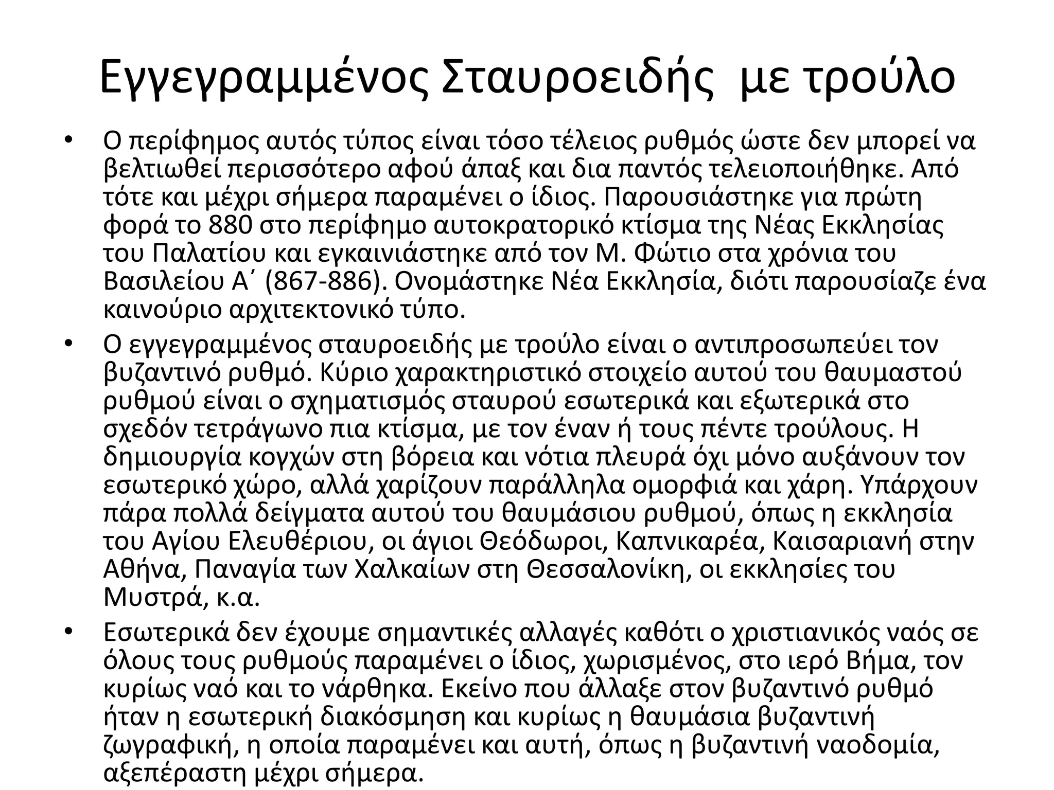 Εγγεγραμμένος Σταυροειδής  με τρούλοΟ περίφημος αυτός τύπος είναι τόσο τέλειος ρυθμός ώστε δεν μπορεί να βελτιωθεί περισσότερο αφού άπαξ και δια παντός τελειοποιήθηκε. Από τότε και μέχρι σήμερα παραμένει ο ίδιος. Παρουσιάστηκε για πρώτη φορά το 880 στο περίφημο αυτοκρατορικό κτίσμα της Νέας Εκκλησίας του Παλατίου και εγκαινιάστηκε από τον Μ. Φώτιο στα χρόνια του Βασιλείου Α΄ (867-886). Ονομάστηκε Νέα Εκκλησία, διότι παρουσίαζε ένα καινούριο αρχιτεκτονικό τύπο.Ο εγγεγραμμένος σταυροειδής με τρούλο είναι ο αντιπροσωπεύει τον βυζαντινό ρυθμό. Κύριο χαρακτηριστικό στοιχείο αυτού του θαυμαστού ρυθμού είναι ο σχηματισμός σταυρού εσωτερικά και εξωτερικά στο σχεδόν τετράγωνο πια κτίσμα, με τον έναν ή τους πέντε τρούλους. Η δημιουργία κογχών στη βόρεια και νότια πλευρά όχι μόνο αυξάνουν τον εσωτερικό χώρο, αλλά χαρίζουν παράλληλα ομορφιά και χάρη. Υπάρχουν πάρα πολλά δείγματα αυτού του θαυμάσιου ρυθμού, όπως η εκκλησία του Αγίου Ελευθέριου, οι άγιοι Θεόδωροι, Καπνικαρέα, Καισαριανή στην Αθήνα, Παναγία των Χαλκαίων στη Θεσσαλονίκη, οι εκκλησίες του Μυστρά, κ.α.Εσωτερικά δεν έχουμε σημαντικές αλλαγές καθότι ο χριστιανικός ναός σε όλους τους ρυθμούς παραμένει ο ίδιος, χωρισμένος, στο ιερό Βήμα, τον κυρίως ναό και το νάρθηκα. Εκείνο που άλλαξε στον βυζαντινό ρυθμό ήταν η εσωτερική διακόσμηση και κυρίως η θαυμάσια βυζαντινή ζωγραφική, η οποία παραμένει και αυτή, όπως η βυζαντινή ναοδομία, αξεπέραστη μέχρι σήμερα.
