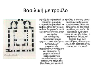 Βασιλική με τρούλοΟ ρυθμός <<βασιλική με τρούλο>> ή αλλιώς <<τρουλαία βασιλική>> εμφανίστηκε τον 6ο μ.Χ. αιώνα. Το γεγονός αυτό είχε αντίκτυπο και στην ανάπτυξη της ναοδομίας. Πρόκειται για μια αρχιτεκτονική εφεύρεση των μεγάλων μικρασιατών αρχιτεκτόνων Ανθέμιου και Ισίδωρου. Οι μηχανικοί αυτοί κατόρθωσαν να τοποθετήσουν στην τετράγωνη στέγη της βασιλικής τον κυκλικό τρούλο, ο οποίος, μέσω τεσσάρων σφαιρικών τριγώνων κατέληγε να στηρίζεται σε τέσσερις μεγάλους πεσσούς.  Ο τεράστιος όγκος του ναού, το μεγάλο ύψος, ο τεράστιος θόλος, το άπλετο φως των παραθύρων, δίνουν μια ξεχωριστή αίσθηση στον επισκέπτη του ναού.