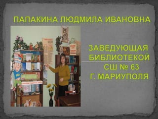 Папакина Людмила Ивановна                                  заведующая      библиотекойСШ № 63      г. Мариуполя 