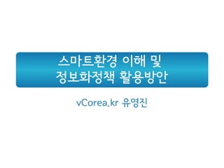 스마트환경 이해 및
정보화정책 활용방안
 vCorea.kr 유영진
 