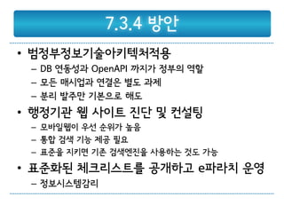 7.3.4 방안
• 범정부정보기술아키텍처적용
 – DB 연동성과 OpenAPI 까지가 정부의 역할
 – 모든 매시업과 연결은 별도 과제
 – 분리 발주만 기본으로 해도
• 행정기관 웹 사이트 진단 및 컨설팅
 – 모바일웹이 우선 순위가 높음
 – 통합 검색 기능 제공 필요
 – 표준을 지키면 기존 검색엔진을 사용하는 것도 가능
• 표준화된 체크리스트를 공개하고 e파라치 운영
 – 정보시스템감리
 