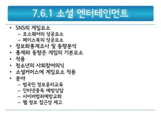 7.6.1 소셜 엔터테인먼트
• SNS의 게임요소
    – 포스퀘어의 성공요소
    – 페이스북의 성공요소
•   정보화통계조사 및 동향분석
•   통계와 동향은 게임의 기본요소
•   적용
•   청소년의 사회참여의식
•   소셜커머스에 게임요소 적용
•   분야
    –   범국민 정보윤리교육
    –   인터넷중독 예방상담
    –   사이버범죄예방교화
    –   웹 정보 접근성 제고
 