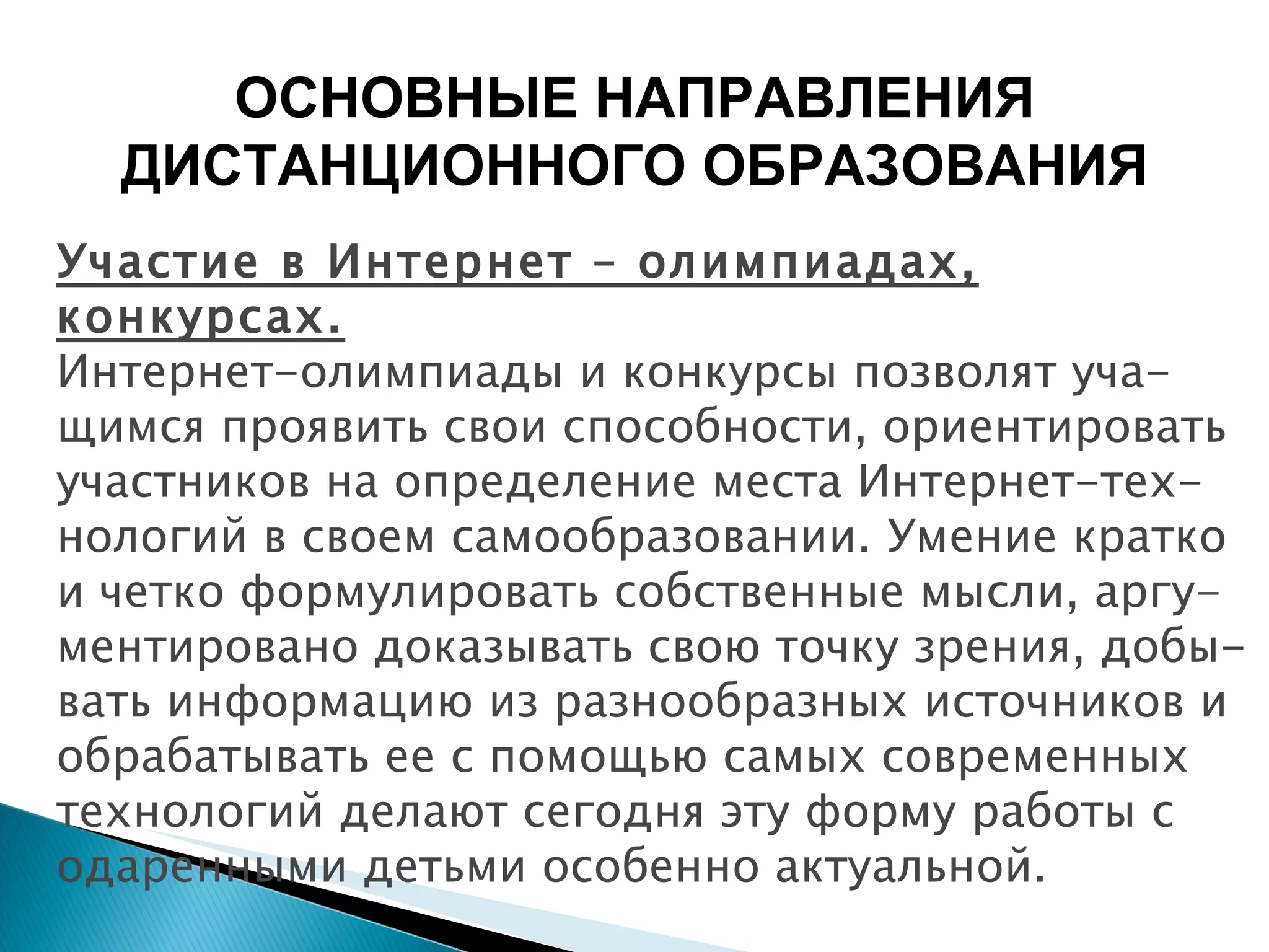 Участие в Интернет – олимпиадах, конкурсах. Интернет-олимпиады и конкурсы позволят уча-щимся проявить свои способности, ориентировать участников на определение места Интернет-тех-нологий в своем самообразовании. Умение кратко и четко формулировать собственные мысли, аргу-ментировано доказывать свою точку зрения, добы-вать информацию из разнообразных источников и обрабатывать ее с помощью самых современных технологий делают сегодня эту форму работы с одаренными детьми особенно актуальной. ОСНОВНЫЕ НАПРАВЛЕНИЯ ДИСТАНЦИОННОГО ОБРАЗОВАНИЯ 