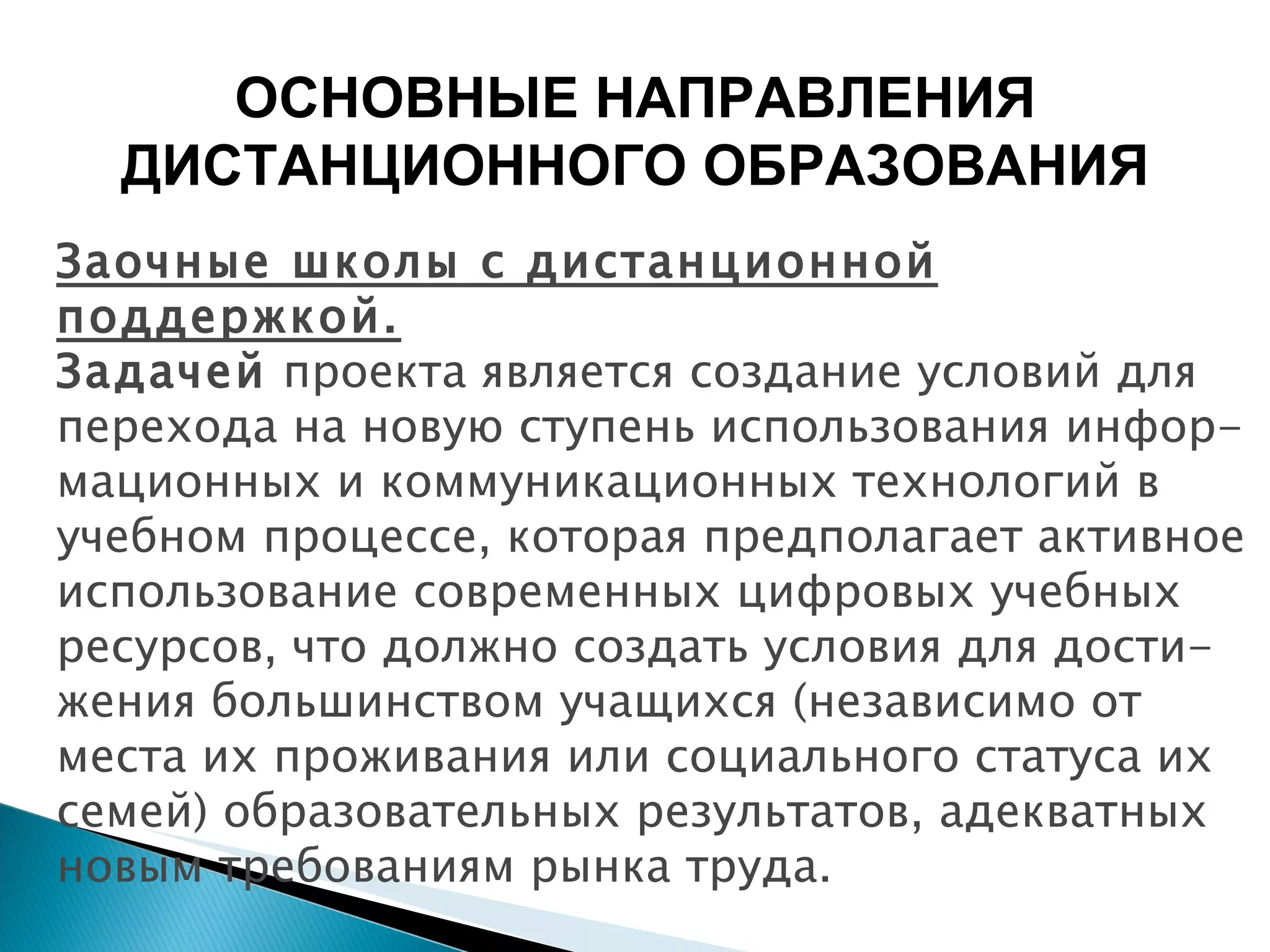 Заочные школы с дистанционной поддержкой. Задачей  проекта является создание условий для перехода на новую ступень использования инфор-мационных и коммуникационных технологий в учебном процессе, которая предполагает активное использование современных цифровых учебных ресурсов, что должно создать условия для дости-жения большинством учащихся (независимо от места их проживания или социального статуса их семей) образовательных результатов, адекватных новым требованиям рынка труда. ОСНОВНЫЕ НАПРАВЛЕНИЯ ДИСТАНЦИОННОГО ОБРАЗОВАНИЯ 