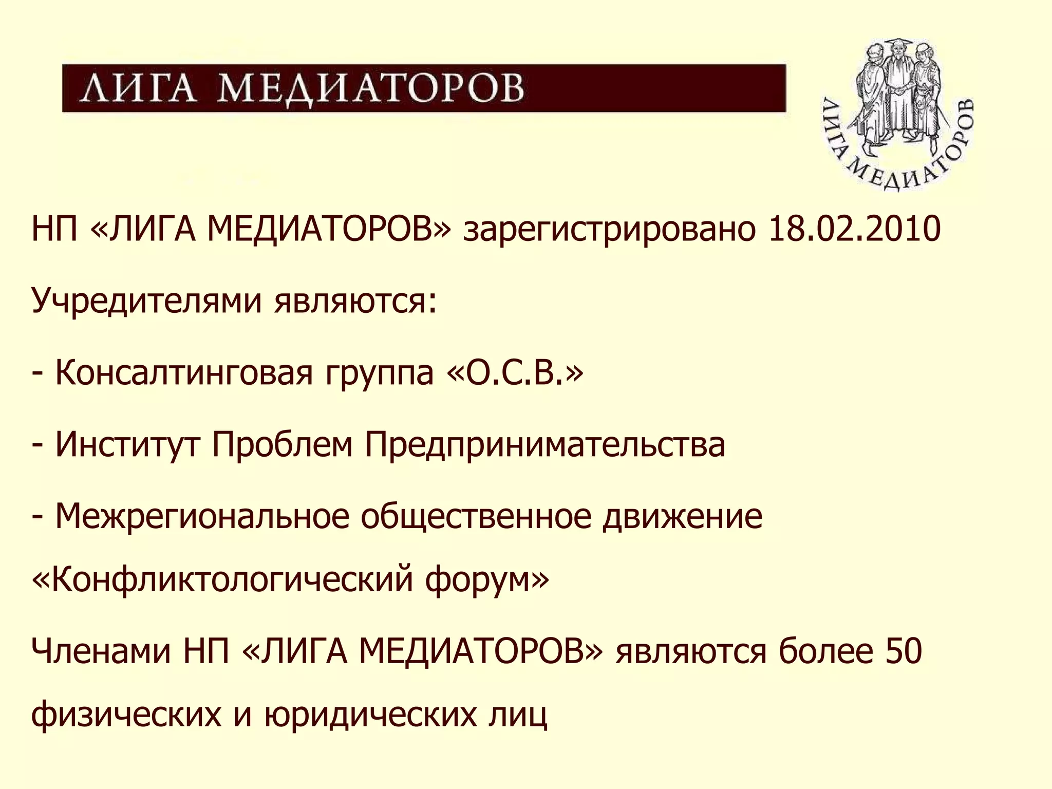 НП «ЛИГА МЕДИАТОРОВ» зарегистрировано  18 .02.2010  Учредителями являются:  Консалтинговая группа «О.С.В.» Институт Проблем Предпринимательства  Межрегиональное общественное движение «Конфликтологический форум»  Членами НП «ЛИГА МЕДИАТОРОВ» являются более 50 физических и юридических лиц 