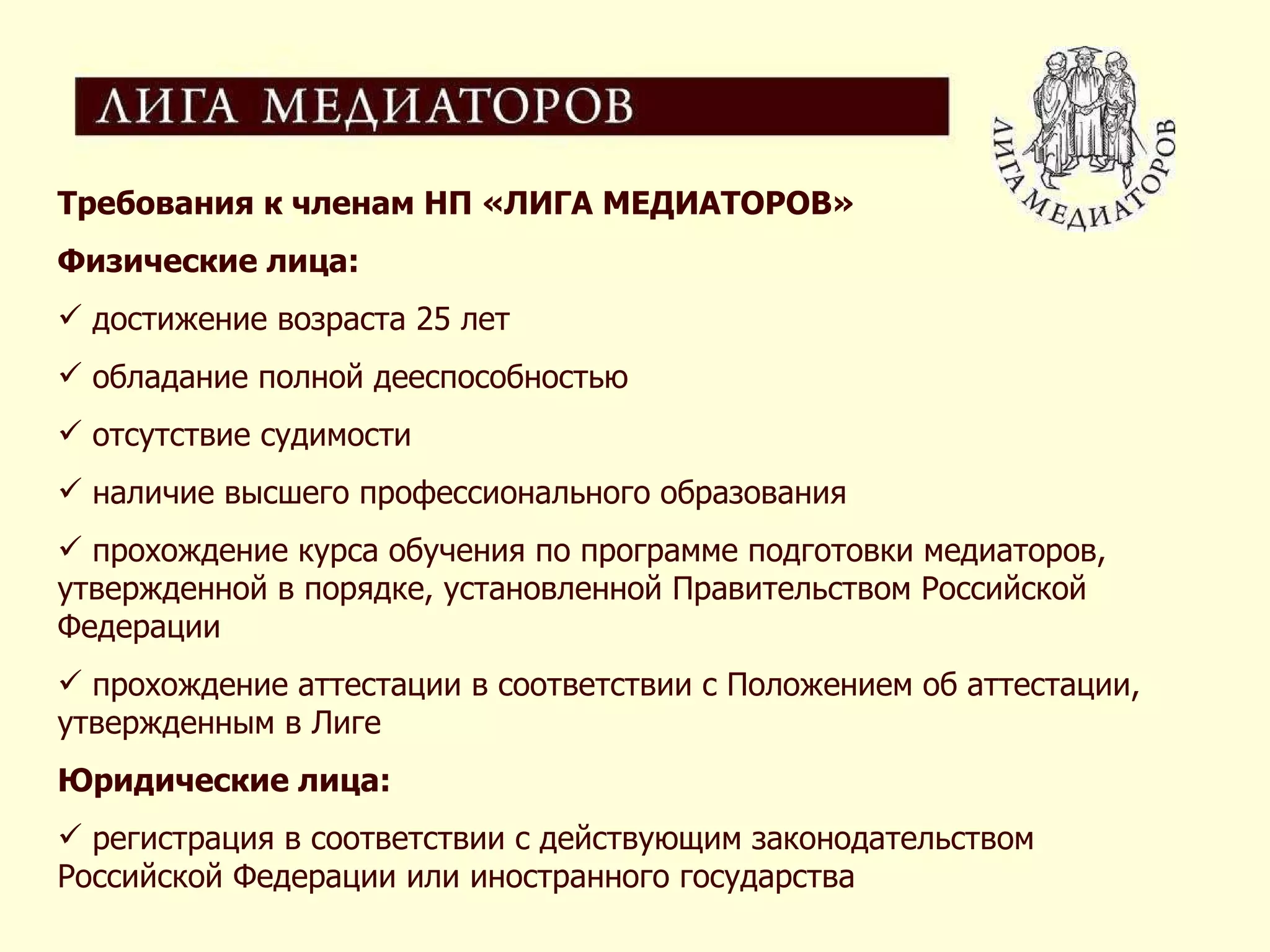 Требования к членам НП «ЛИГА МЕДИАТОРОВ» Физические лица: достижение возраста 25 лет обладание полной дееспособностью отсутствие судимости наличие высшего профессионального образования прохождение курса обучения по программе подготовки медиаторов, утвержденной в порядке, установленной Правительством Российской Федерации прохождение аттестации в соответствии с Положением об аттестации, утвержденным в Лиге Юридические лица: регистрация в соответствии с действующим законодательством Российской Федерации или иностранного государства 
