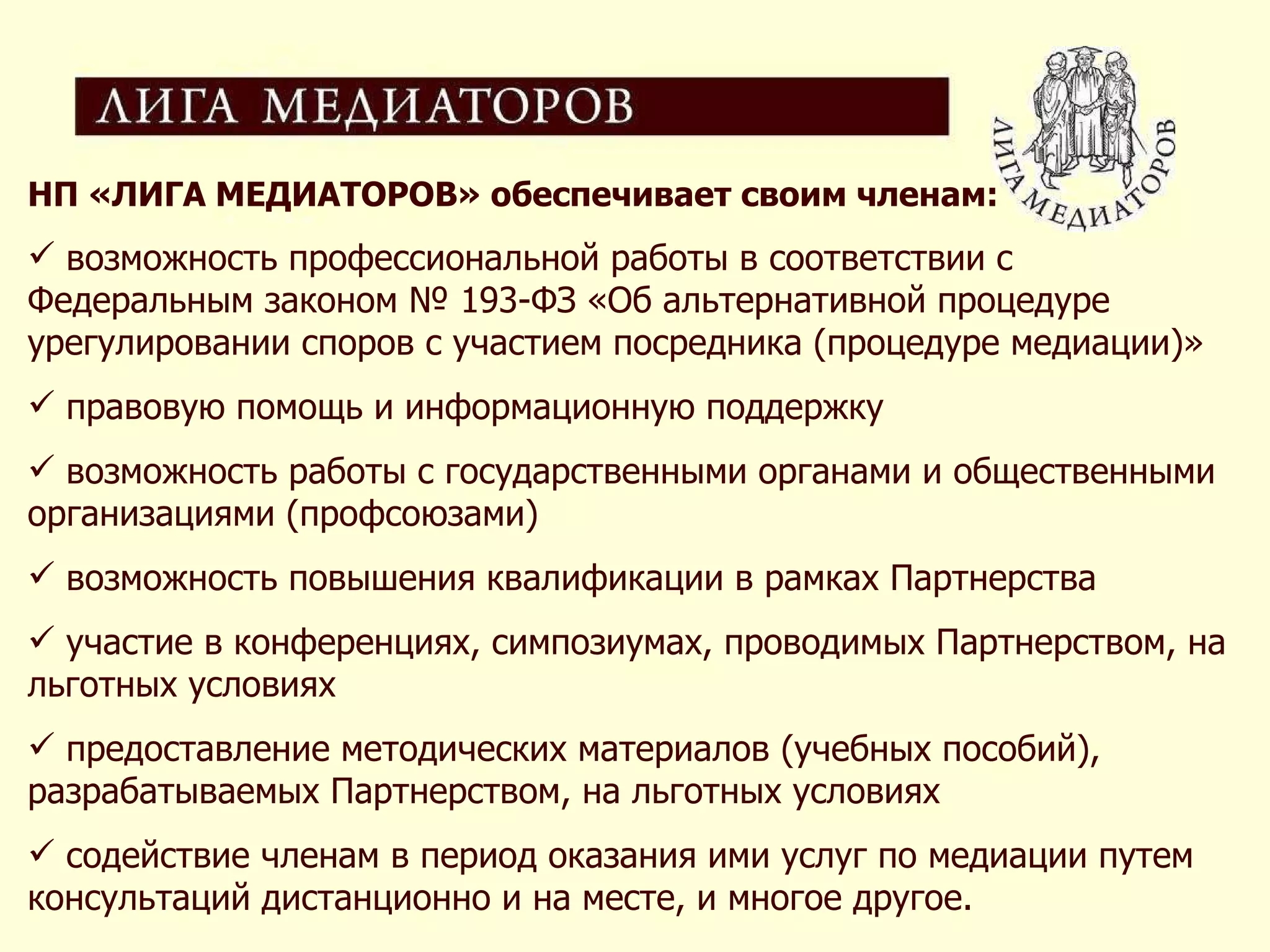 НП «ЛИГА МЕДИАТОРОВ» обеспечивает своим членам: возможность профессиональной работы в соответствии с Федеральным законом № 193-ФЗ «Об альтернативной процедуре урегулировании споров с участием посредника (процедуре медиации)»  правовую помощь и информационную поддержку возможность работы с государственными органами и общественными организациями (профсоюзами) возможность повышения квалификации в рамках Партнерства участие в конференциях, симпозиумах, проводимых Партнерством, на льготных условиях  предоставление методических материалов (учебных пособий), разрабатываемых Партнерством, на льготных условиях содействие членам в период оказания ими услуг по медиации путем консультаций дистанционно и на месте, и многое другое. 
