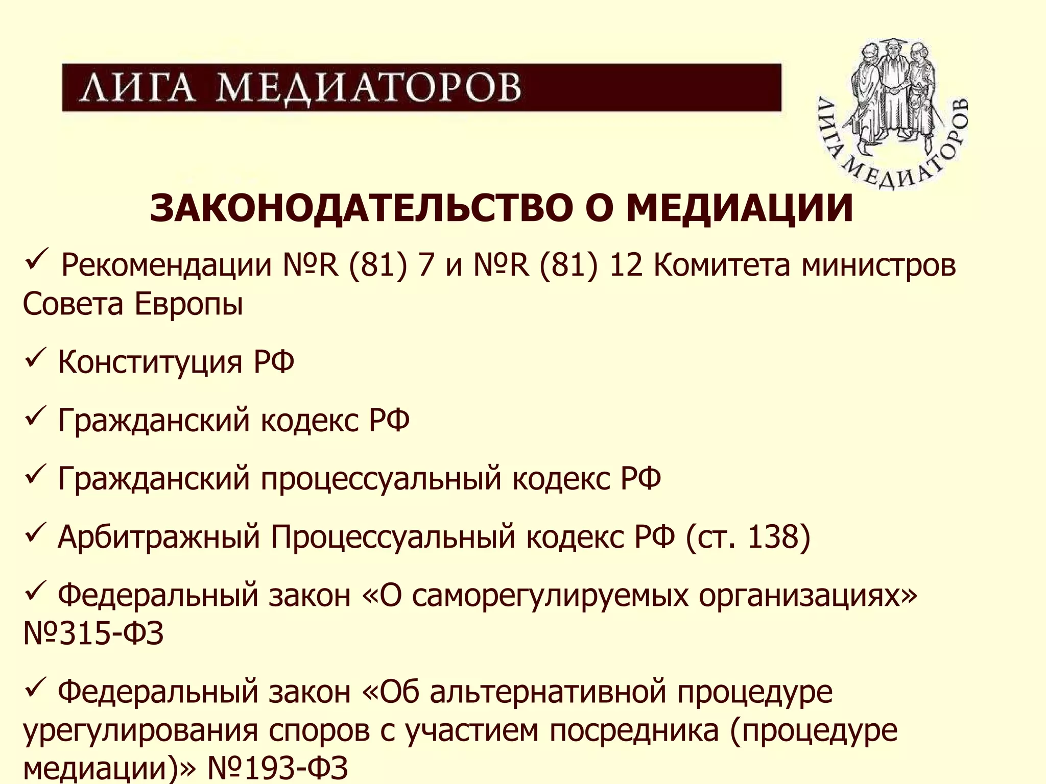 ЗАКОНОДАТЕЛЬСТВО О МЕДИАЦИИ Рекомендации №R (81) 7 и №R (81) 12 Комитета министров Совета Европы Конституция РФ Гражданский кодекс РФ Гражданский процессуальный кодекс РФ Арбитражный Процессуальный кодекс РФ (ст. 138) Федеральный закон «О саморегулируемых организациях» №315-ФЗ Федеральный закон «Об альтернативной процедуре урегулирования споров с участием посредника (процедуре медиации)» №193-ФЗ  