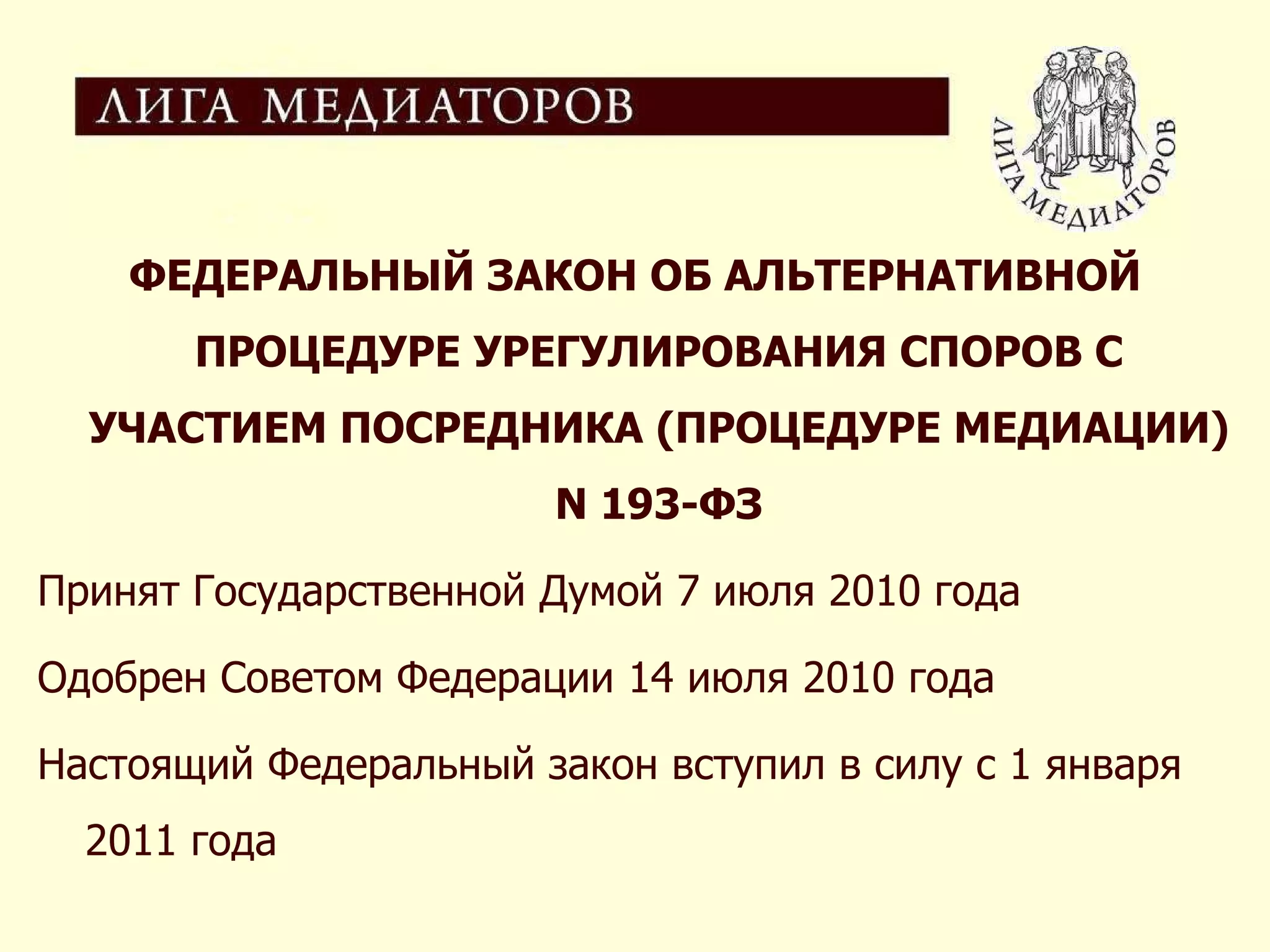 ФЕДЕРАЛЬНЫЙ ЗАКОН ОБ АЛЬТЕРНАТИВНОЙ ПРОЦЕДУРЕ УРЕГУЛИРОВАНИЯ СПОРОВ С УЧАСТИЕМ ПОСРЕДНИКА (ПРОЦЕДУРЕ МЕДИАЦИИ) N 193-ФЗ Принят Государственной Думой 7 июля 2010 года Одобрен Советом Федерации 14 июля 2010 года Настоящий Федеральный закон вступил в силу с 1 января 2011 года 