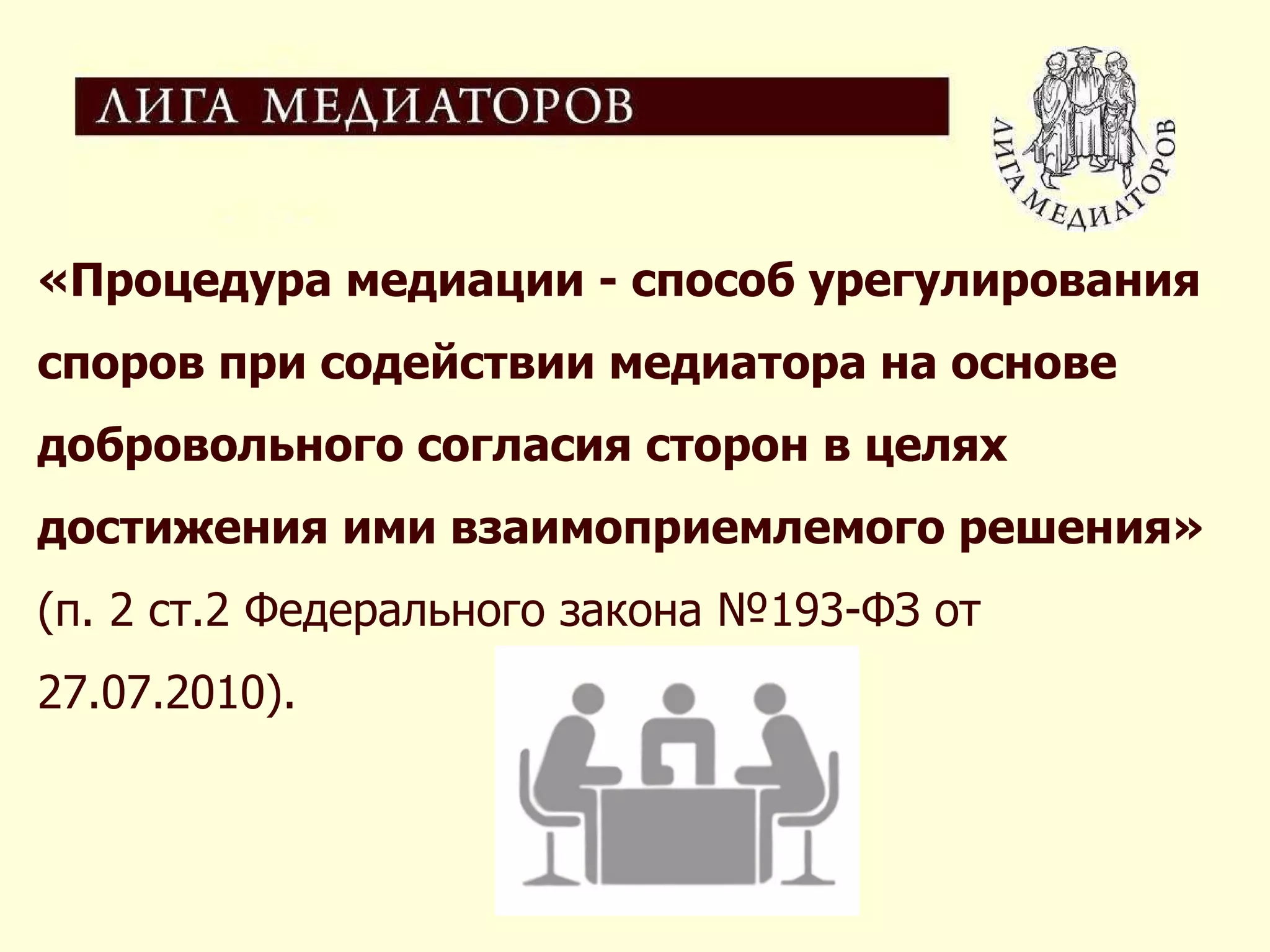 «Процедура медиации - способ урегулирования споров при содействии медиатора на основе добровольного согласия сторон в целях достижения ими взаимоприемлемого решения»  (п. 2 ст.2 Федерального закона №193-ФЗ от 27.07.2010). 