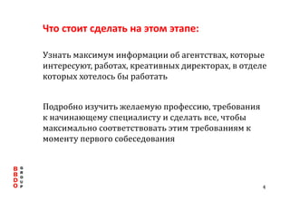 Что стоит сделать на этом этапе: Узнать максимум информации об агентствах, которые интересуют, работах, креативных директорах, в отделе которых хотелось бы работать Подробно изучить желаемую профессию, требования к начинающему специалисту и сделать все, чтобы максимально соответствовать этим требованиям к моменту первого собеседования 