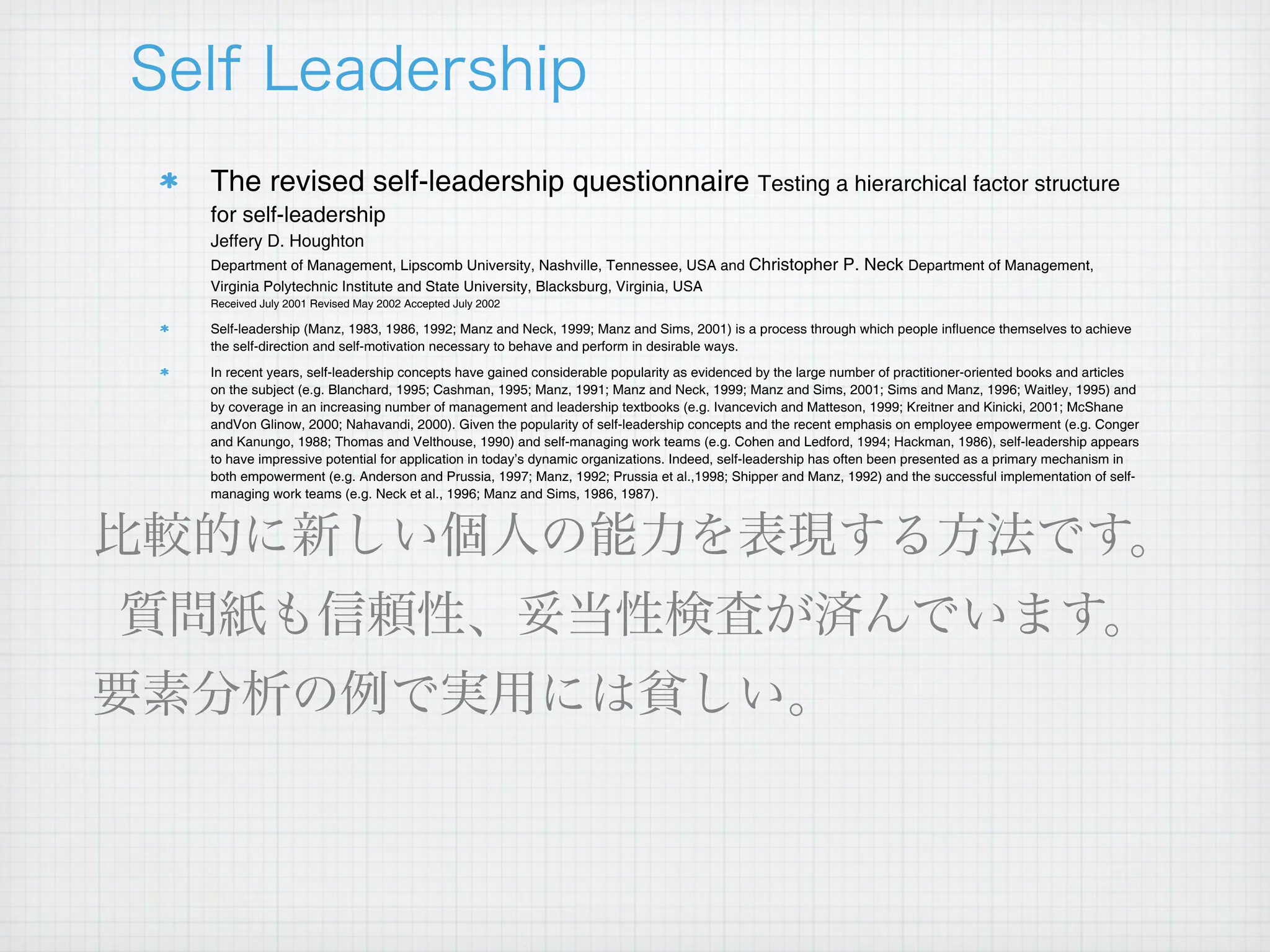 The revised self-leadership questionnaire Testing a hierarchical factor structure
for self-leadership
Jeffery D. Houghton
Department of Management, Lipscomb University, Nashville, Tennessee, USA and Christopher P. Neck Department of Management,
Virginia Polytechnic Institute and State University, Blacksburg, Virginia, USA
Received July 2001 Revised May 2002 Accepted July 2002

Self-leadership (Manz, 1983, 1986, 1992; Manz and Neck, 1999; Manz and Sims, 2001) is a process through which people influence themselves to achieve
the self-direction and self-motivation necessary to behave and perform in desirable ways.
In recent years, self-leadership concepts have gained considerable popularity as evidenced by the large number of practitioner-oriented books and articles
on the subject (e.g. Blanchard, 1995; Cashman, 1995; Manz, 1991; Manz and Neck, 1999; Manz and Sims, 2001; Sims and Manz, 1996; Waitley, 1995) and
by coverage in an increasing number of management and leadership textbooks (e.g. Ivancevich and Matteson, 1999; Kreitner and Kinicki, 2001; McShane
andVon Glinow, 2000; Nahavandi, 2000). Given the popularity of self-leadership concepts and the recent emphasis on employee empowerment (e.g. Conger
and Kanungo, 1988; Thomas and Velthouse, 1990) and self-managing work teams (e.g. Cohen and Ledford, 1994; Hackman, 1986), self-leadership appears
to have impressive potential for application in today’s dynamic organizations. Indeed, self-leadership has often been presented as a primary mechanism in
both empowerment (e.g. Anderson and Prussia, 1997; Manz, 1992; Prussia et al.,1998; Shipper and Manz, 1992) and the successful implementation of self-
managing work teams (e.g. Neck et al., 1996; Manz and Sims, 1986, 1987).
 
