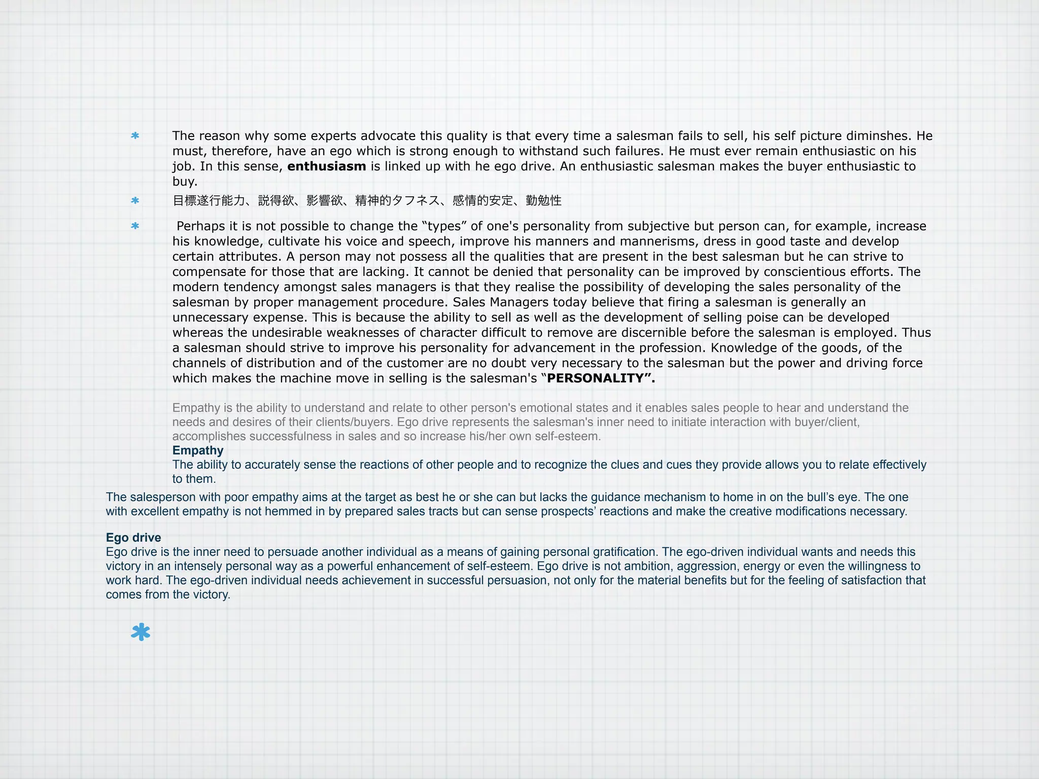 The reason why some experts advocate this quality is that every time a salesman fails to sell, his self picture diminshes. He
            must, therefore, have an ego which is strong enough to withstand such failures. He must ever remain enthusiastic on his
            job. In this sense, enthusiasm is linked up with he ego drive. An enthusiastic salesman makes the buyer enthusiastic to
            buy.


             Perhaps it is not possible to change the “types” of one's personality from subjective but person can, for example, increase
            his knowledge, cultivate his voice and speech, improve his manners and mannerisms, dress in good taste and develop
            certain attributes. A person may not possess all the qualities that are present in the best salesman but he can strive to
            compensate for those that are lacking. It cannot be denied that personality can be improved by conscientious efforts. The
            modern tendency amongst sales managers is that they realise the possibility of developing the sales personality of the
            salesman by proper management procedure. Sales Managers today believe that firing a salesman is generally an
            unnecessary expense. This is because the ability to sell as well as the development of selling poise can be developed
            whereas the undesirable weaknesses of character difficult to remove are discernible before the salesman is employed. Thus
            a salesman should strive to improve his personality for advancement in the profession. Knowledge of the goods, of the
            channels of distribution and of the customer are no doubt very necessary to the salesman but the power and driving force
            which makes the machine move in selling is the salesman's “PERSONALITY”.

             Empathy is the ability to understand and relate to other person's emotional states and it enables sales people to hear and understand the
             needs and desires of their clients/buyers. Ego drive represents the salesman's inner need to initiate interaction with buyer/client,
             accomplishes successfulness in sales and so increase his/her own self-esteem.
             Empathy
             The ability to accurately sense the reactions of other people and to recognize the clues and cues they provide allows you to relate effectively
             to them.
The salesperson with poor empathy aims at the target as best he or she can but lacks the guidance mechanism to home in on the bull’s eye. The one
with excellent empathy is not hemmed in by prepared sales tracts but can sense prospects’ reactions and make the creative modifications necessary.

Ego drive
Ego drive is the inner need to persuade another individual as a means of gaining personal gratification. The ego-driven individual wants and needs this
victory in an intensely personal way as a powerful enhancement of self-esteem. Ego drive is not ambition, aggression, energy or even the willingness to
work hard. The ego-driven individual needs achievement in successful persuasion, not only for the material benefits but for the feeling of satisfaction that
comes from the victory.
 