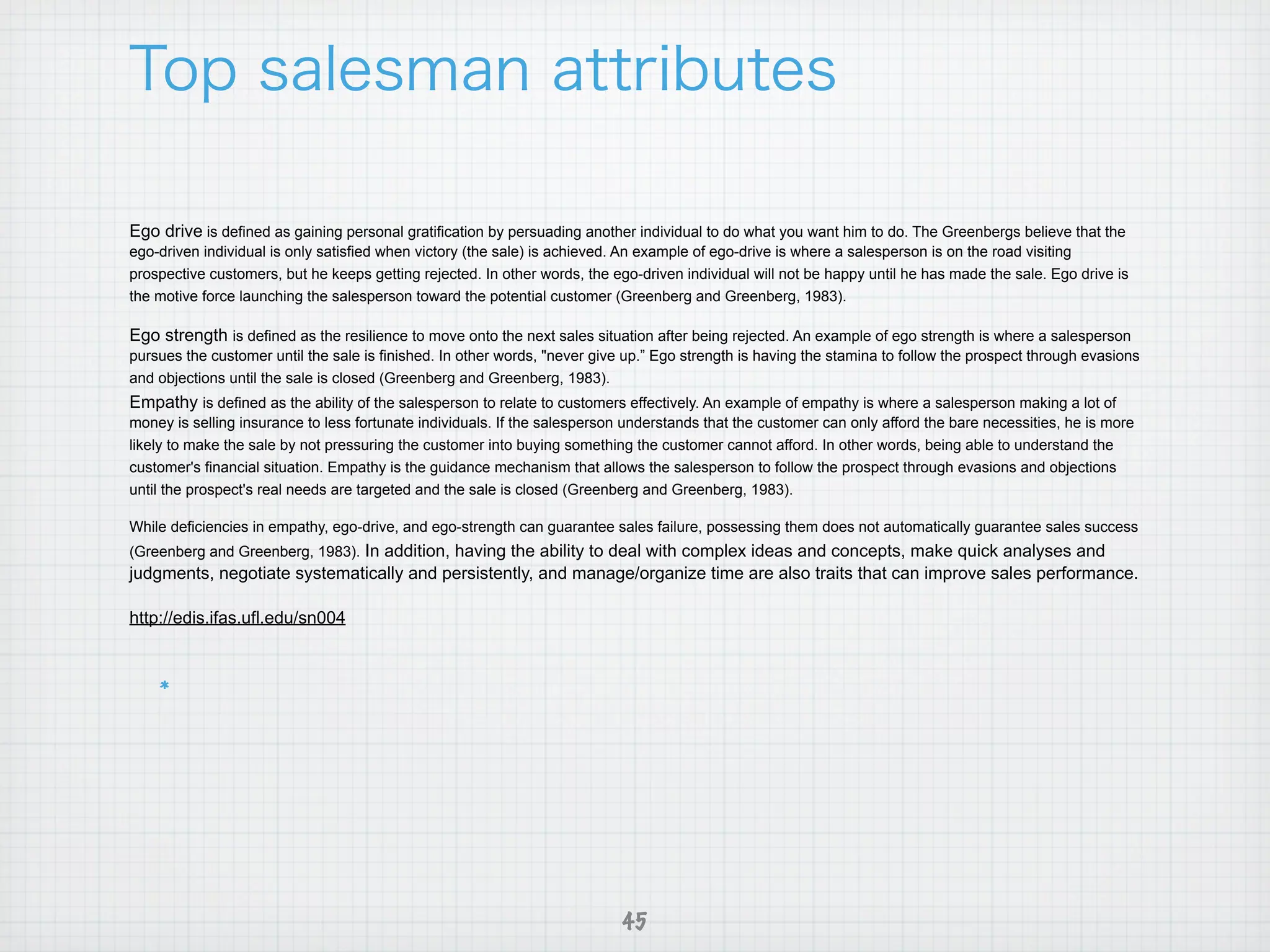 Ego drive is defined as gaining personal gratification by persuading another individual to do what you want him to do. The Greenbergs believe that the
ego-driven individual is only satisfied when victory (the sale) is achieved. An example of ego-drive is where a salesperson is on the road visiting
prospective customers, but he keeps getting rejected. In other words, the ego-driven individual will not be happy until he has made the sale. Ego drive is
the motive force launching the salesperson toward the potential customer (Greenberg and Greenberg, 1983).

Ego strength is defined as the resilience to move onto the next sales situation after being rejected. An example of ego strength is where a salesperson
pursues the customer until the sale is finished. In other words, "never give up.” Ego strength is having the stamina to follow the prospect through evasions
and objections until the sale is closed (Greenberg and Greenberg, 1983).
Empathy is defined as the ability of the salesperson to relate to customers effectively. An example of empathy is where a salesperson making a lot of
money is selling insurance to less fortunate individuals. If the salesperson understands that the customer can only afford the bare necessities, he is more
likely to make the sale by not pressuring the customer into buying something the customer cannot afford. In other words, being able to understand the
customer's financial situation. Empathy is the guidance mechanism that allows the salesperson to follow the prospect through evasions and objections
until the prospect's real needs are targeted and the sale is closed (Greenberg and Greenberg, 1983).

While deficiencies in empathy, ego-drive, and ego-strength can guarantee sales failure, possessing them does not automatically guarantee sales success
(Greenberg and Greenberg, 1983). In addition, having the ability to deal with complex ideas and concepts, make quick analyses and
judgments, negotiate systematically and persistently, and manage/organize time are also traits that can improve sales performance.

http://edis.ifas.ufl.edu/sn004




                                                                            45
 