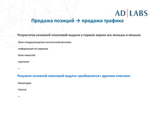 Продажа позиций → продажа трафика

Результатов основной поисковой выдачи в первом экране все меньше и меньше

-блок спецразмещения контекстной рекламы

-информация из сервисов

-блок новостей

-картинки

-…

Результат основной поисковой выдачи «разбавляется» другими ответами
-Википедия

-Спектр

-…
 