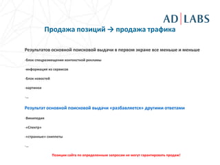 Продажа позиций → продажа трафика

Результатов основной поисковой выдачи в первом экране все меньше и меньше

-блок спецразмещения контекстной рекламы

-информация из сервисов

-блок новостей

-картинки

-…

Результат основной поисковой выдачи «разбавляется» другими ответами
-Википедия

-«Спектр»

-«странные» сниппеты

-…

                 Позиции сайта по определенным запросам не могут гарантировать продаж!
 