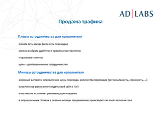 Продажа трафика

Плюсы сотрудничества для исполнителя

-оплата есть всегда (если есть переходы)

-можно выбрать удобную и правильную стратегию

-«красивые» отчеты

-цель – долговременное сотрудничество

Минусы сотрудничества для исполнителя

-сложный алгоритм определения цены перехода, количества переходов (региональность, сезонность, …)

-заказчик все-равно хочет видеть свой сайт в ТОП

-заказчик не исполняет рекомендации вовремя

-в определенных случаях в первые месяцы продвижение происходит «за счет» исполнителя
 