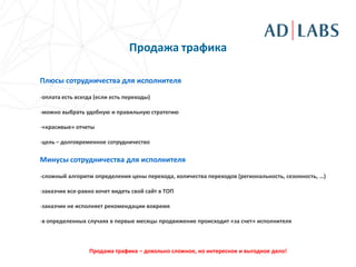Продажа трафика

Плюсы сотрудничества для исполнителя

-оплата есть всегда (если есть переходы)

-можно выбрать удобную и правильную стратегию

-«красивые» отчеты

-цель – долговременное сотрудничество

Минусы сотрудничества для исполнителя

-сложный алгоритм определения цены перехода, количества переходов (региональность, сезонность, …)

-заказчик все-равно хочет видеть свой сайт в ТОП

-заказчик не исполняет рекомендации вовремя

-в определенных случаях в первые месяцы продвижение происходит «за счет» исполнителя



                 Продажа трафика – довольно сложное, но интересное и выгодное дело!
 