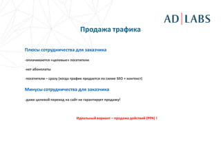 Продажа трафика

Плюсы сотрудничества для заказчика

-оплачиваются «целевые» посетители

-нет абонплаты

-посетители – сразу (когда трафик продается по схеме SEO + контекст)

Минусы сотрудничества для заказчика

-даже целевой переход на сайт не гарантирует продажу!



                             Идеальный вариант – продажа действий (PPA) !
 